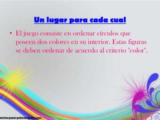 • El juego consiste en ordenar círculos que
poseen dos colores en su interior. Estas figuras
se deben ordenar de acuerdo al criterio "color".
Un lugar para cada cual
 