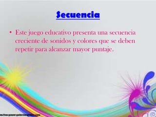 Secuencia
• Este juego educativo presenta una secuencia
creciente de sonidos y colores que se deben
repetir para alcanzar mayor puntaje.
 