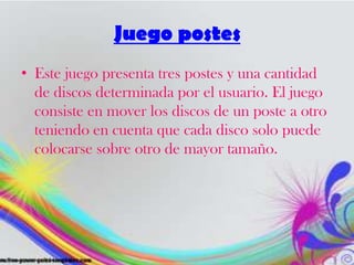Juego postes
• Este juego presenta tres postes y una cantidad
de discos determinada por el usuario. El juego
consiste en mover los discos de un poste a otro
teniendo en cuenta que cada disco solo puede
colocarse sobre otro de mayor tamaño.
 
