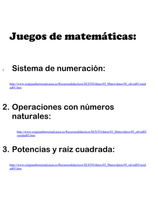 Juegos de matemáticas:

1.    Sistema de numeración:
     http://www.ceipjuanherreraalcausa.es/Recursosdidacticos/SEXTO/datos/03_Mates/datos/05_rdi/ud01/unid
     ad01.htm




2. Operaciones con números
   naturales:
          http://www.ceipjuanherreraalcausa.es/Recursosdidacticos/SEXTO/datos/03_Mates/datos/05_rdi/ud02
          /unidad02.htm



3. Potencias y raíz cuadrada:
     http://www.ceipjuanherreraalcausa.es/Recursosdidacticos/SEXTO/datos/03_Mates/datos/05_rdi/ud03/unid
     ad03.htm
 