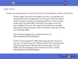 F2PF2P
m
Lvl 2: Mitos
2.TODAS LAS HABILIDADES USADAS EN UN JUEGO SE TRANFIEREN A OTROS CONTEXTOS.
Studies suggest that good chess players are better at recognizing and
remembering certain configurations of chess pieces. But chess experts
aren’t necessarily any better at recognizing patterns in other contexts
(Gobet and Campitelli 2006). And while chess players tend to be
more intelligent than non-chess players, the correlation may reflect
self-selection: Smarter people may be more likely to play chess (Gobet
and Campitelli 2006).
http://www.parentingscience.com/board-games-for-
kids.html#sthash.HUc0wEqP.dpuf
Gobet F and Campetelli G. 2006. Educational benefits of chess in-
struction: A critical review. In T Redman (Ed): Chess and education:
Selected essays from the Koltanowski conference (pp. 124-143).
Dallas,TX: Chess Program at the University of Texas at Dallas.
kids.html#sthash.HUc0wEqP.dpuf
 