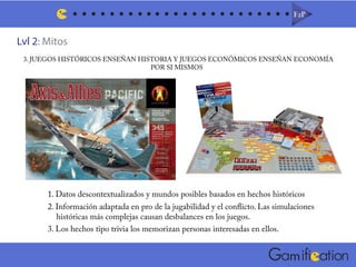 Lvl 2: Mitos
F2PF2P
m
3. JUEGOS HISTÓRICOS ENSEÑAN HISTORIA Y JUEGOS ECONÓMICOS ENSEÑAN ECONOMÍA
POR SI MISMOS
1. Datos descontextualizados y mundos posibles basados en hechos históricos
2. Información adaptada en pro de la jugabilidad y el conflicto. Las simulaciones
históricas más complejas causan desbalances en los juegos.
3. Los hechos tipo trivia los memorizan personas interesadas en ellos.
 