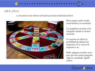 Lvl 2: ¿Mitos
F2PF2P
m
4. LOS JUEGOS DE TRIVIA SON IDEALES PARA ENSEÑAR DATOS
Estos juegos suelen medir
conocimiento, no enseñarlo.
Los jugadores recurren a las
categorías donde se sienten
cómodos.
La mayoría no ofrece la
posibilidad de deducir las
respuestas. O se conoce la
respuesta o no
Debe rejugarse muchas veces
para que una misma pregunta
salga en cantidades signifi-
cativas.
 
