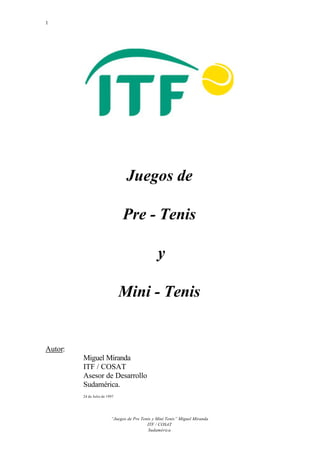 1
“Juegos de Pre Tenis y Mini Tenis” Miguel Miranda
ITF / COSAT
Sudamérica
Juegos de
Pre - Tenis
y
Mini - Tenis
Autor:
Miguel Miranda
ITF / COSAT
Asesor de Desarrollo
Sudamérica.
24 de Julio de 1997
 