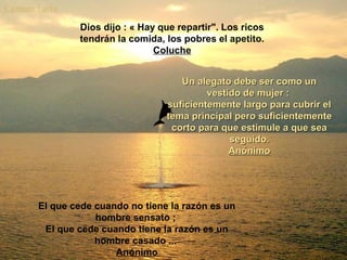 Dios dijo : « Hay que repartir". Los ricos
tendrán la comida, los pobres el apetito.
Coluche
Un alegato debe ser como unUn alegato debe ser como un
vestido de mujer :vestido de mujer :
suficientemente largo para cubrir elsuficientemente largo para cubrir el
tema principal pero suficientementetema principal pero suficientemente
corto para que estimule a que seacorto para que estimule a que sea
seguido.seguido.
AnónimoAnónimo
El que cede cuando no tiene la razón es un
hombre sensato ;
El que cede cuando tiene la razón es un
hombre casado ...
Anónimo
 