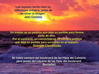 Los espejos harían bien en
reflexionar primero, antes de
devolver la imagen.
Jean Cocteau
Un traidor es un político que deja su partido para formarUn traidor es un político que deja su partido para formar
parte de otro.parte de otro.
Por el contrario, un convertido es un hombre políticoPor el contrario, un convertido es un hombre político
que deja su partido para enrolarse en el nuestro.que deja su partido para enrolarse en el nuestro.
Georges ClemenceauGeorges Clemenceau
Se habla siempre del boulevard de las Hijas del Calvario,Se habla siempre del boulevard de las Hijas del Calvario,
pero jamás del calvario de las hijas del boulevard.pero jamás del calvario de las hijas del boulevard.
RochefortRochefort
 