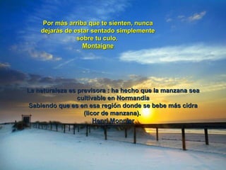 Por más arriba que te sienten, nuncaPor más arriba que te sienten, nunca
dejarás de estar sentado simplementedejarás de estar sentado simplemente
sobre tu culo.sobre tu culo.
MontaigneMontaigne
La naturaleza es previsora : ha hecho que la manzana seaLa naturaleza es previsora : ha hecho que la manzana sea
cultivable en Normandíacultivable en Normandía
Sabiendo que es en esa región donde se bebe más cidraSabiendo que es en esa región donde se bebe más cidra
(licor de manzana).(licor de manzana).
Henri MonnierHenri Monnier
 