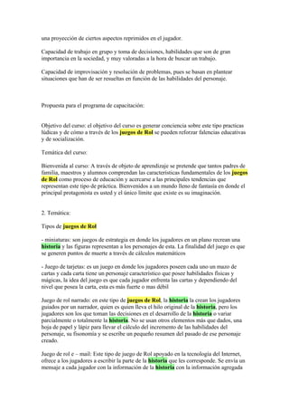una proyección de ciertos aspectos reprimidos en el jugador.
Capacidad de trabajo en grupo y toma de decisiones, habilidades que son de gran
importancia en la sociedad, y muy valoradas a la hora de buscar un trabajo.
Capacidad de improvisación y resolución de problemas, pues se basan en plantear
situaciones que han de ser resueltas en función de las habilidades del personaje.
Propuesta para el programa de capacitación:
Objetivo del curso: el objetivo del curso es generar conciencia sobre este tipo practicas
lúdicas y de cómo a través de los juegos de Rol se pueden reforzar falencias educativas
y de socialización.
Temática del curso:
Bienvenida al curso: A través de objeto de aprendizaje se pretende que tantos padres de
familia, maestros y alumnos comprendan las características fundamentales de los juegos
de Rol como proceso de educación y acercarse a las principales tendencias que
representan este tipo de práctica. Bienvenidos a un mundo lleno de fantasía en donde el
principal protagonista es usted y el único límite que existe es su imaginación.
2. Temática:
Tipos de juegos de Rol
- miniaturas: son juegos de estrategia en donde los jugadores en un plano recrean una
historia y las figuras representan a los personajes de esta. La finalidad del juego es que
se generen puntos de muerte a través de cálculos matemáticos
- Juego de tarjetas: es un juego en donde los jugadores poseen cada uno un mazo de
cartas y cada carta tiene un personaje característico que posee habilidades físicas y
mágicas, la idea del juego es que cada jugador enfrenta las cartas y dependiendo del
nivel que posea la carta, esta es más fuerte o mas débil
Juego de rol narrado: en este tipo de juegos de Rol, la historia la crean los jugadores
guiados por un narrador, quien es quien lleva el hilo original de la historia, pero los
jugadores son los que toman las decisiones en el desarrollo de la historia o variar
parcialmente o totalmente la historia. No se usan otros elementos más que dados, una
hoja de papel y lápiz para llevar el cálculo del incremento de las habilidades del
personaje, su fisonomía y se escribe un pequeño resumen del pasado de ese personaje
creado.
Juego de rol e – mail: Este tipo de juego de Rol apoyado en la tecnología del Internet,
ofrece a los jugadores a escribir la parte de la historia que les corresponde. Se envía un
mensaje a cada jugador con la información de la historia con la información agregada
 