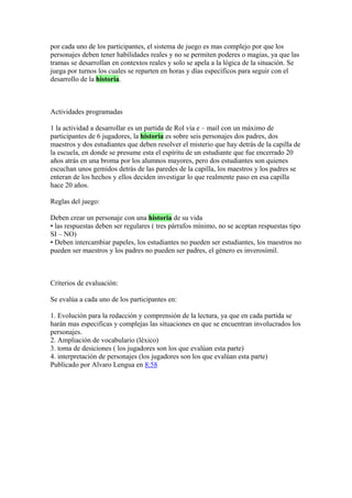 por cada uno de los participantes, el sistema de juego es mas complejo por que los
personajes deben tener habilidades reales y no se permiten poderes o magias, ya que las
tramas se desarrollan en contextos reales y solo se apela a la lógica de la situación. Se
juega por turnos los cuales se reparten en horas y días específicos para seguir con el
desarrollo de la historia.
Actividades programadas
1 la actividad a desarrollar es un partida de Rol vía e – mail con un máximo de
participantes de 6 jugadores, la historia es sobre seis personajes dos padres, dos
maestros y dos estudiantes que deben resolver el misterio que hay detrás de la capilla de
la escuela, en donde se presume esta el espíritu de un estudiante que fue encerrado 20
años atrás en una broma por los alumnos mayores, pero dos estudiantes son quienes
escuchan unos gemidos detrás de las paredes de la capilla, los maestros y los padres se
enteran de los hechos y ellos deciden investigar lo que realmente paso en esa capilla
hace 20 años.
Reglas del juego:
Deben crear un personaje con una historia de su vida
• las respuestas deben ser regulares ( tres párrafos mínimo, no se aceptan respuestas tipo
SI – NO)
• Deben intercambiar papeles, los estudiantes no pueden ser estudiantes, los maestros no
pueden ser maestros y los padres no pueden ser padres, el género es inverosímil.
Criterios de evaluación:
Se evalúa a cada uno de los participantes en:
1. Evolución para la redacción y comprensión de la lectura, ya que en cada partida se
harán mas especificas y complejas las situaciones en que se encuentran involucrados los
personajes.
2. Ampliación de vocabulario (léxico)
3. toma de desiciones ( los jugadores son los que evalúan esta parte)
4. interpretación de personajes (los jugadores son los que evalúan esta parte)
Publicado por Alvaro Lengua en 8:58
 