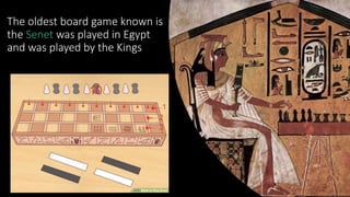 The oldest board game known is
the Senet was played in Egypt
and was played by the Kings