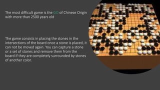The most difficult game is the GO of Chinese Origin
with more than 2500 years old
The game consists in placing the stones in the
intersections of the board once a stone is placed, it
can not be moved again. You can capture a stone
or a set of stones and remove them from the
board if they are completely surrounded by stones
of another color.