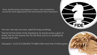Chess, besides being a board game is A sport, with competitions
around the world organized by FIDE (International Chess Federation)
The man, who was very wise, asked the king something
That by the first locker of the chessboard, he should receive a grain of
wheat, two for the second, four for the third, and so on, doubling the
amount each time.
Total grains: 9,223,372,036,854,775.808 A little more than 9 trillion grains