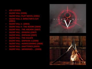 LOS JUEGOS. SILENT HILL (1999). SILENT HILL: PLAY NOVEL (2001) SILENT HILL 2: DIRECTOR’S CUT (2001) SILENT HILL 3 : (2003) SILENT HILL 4 : THE ROOM (2004) SILENT HILL : THE ARCADE (2007) SILENT HILL : ORIGINS (2007) SILENT HILL : ORPHAN (2007) SILENT HILL : THE ESCAPE  SILENT HILL : ORPHAN 2 (2008) SILENT HILL : HOMECOMING (2008) SILENT HILL : SHATTERED (2009) SILENT HILL : MEMORIES … (2009) 