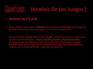(Analisis De Los Juegos.) Historia de F.E.A.R. Hola a todos, aquí haré un  Review  de la historia de  F.E.A.R.  para aquellos que no tienen muy claro el juego (si se lo terminaron o no) Eres un nuevo soldado del equipo  F.E.A.R. , una fuerza que se especializa en temas paranormales, " Fuerza de Élite, Asalto y Reconocimiento ". Se supone que no deberías estar en la próxima misión que el equipo  F.E.A.R.  hará, pero el jefe de la compañía nota que hay sorprendentes reflejos en tu entrenamiento, y decide incorporarte. Review. 