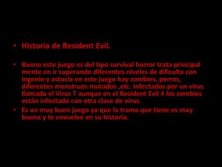 Historia de Resident Evil. Bueno este juego es del tipo survival horror trata principal mente en ir superando diferentes niveles de dificulta con ingenio y astucia en este juego hay zombies, perros, diferentes monstruos mutados ,etc. Infectados por un virus llamado el Virus T aunque en el Resident Evil 4 los zombies están infectado con otra clase de virus. Es un muy buen juego ya que la trama que tiene es muy buena y te envuelve en su historia. 