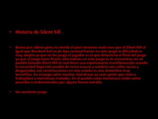Historia de Silent hill .   Bueno por ultimo pero no siendo el peor tenemos nada mas que el Silent Hill al igual que Resident Evil es de tipo survival horror en este juego la dificultad es muy amplia ya que en los juego el jugador es el que determina el final del juego ya que el juego tiene finales alternativos en este juego tu te encuentras en un pueblo llamado Silent Hill el cual tiene una espeluznante transformación cuando la oscuridad llega este pueblo de torna oscuro y sombrío con calles sucias y desgastadas con construcciones en mas estado es una atmósfera muy terrorífica .En el juego salen muchos monstruos ya sean gente que vivía o trabajaban a monstruos mutados .En el pueblo estos monstruos están como poseídos o endemoniados por alguna fuerza extraña.   Un excelente juego 
