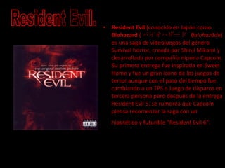 Resident Evil  (conocido en Japón como  Biohazard  ( バイオハザード  Baiohazādo ) es una saga de videojuegos del género Survival horror, creada por Shinji Mikami y desarrollada por compañía nipona Capcom. Su primera entrega fue inspirada en Sweet Home y fue un gran icono de los juegos de terror aunque con el paso del tiempo fue cambiando a un TPS o Juego de disparos en tercera persona pero después de la entrega Resident Evil 5, se rumorea que Capcom piensa recomenzar la saga con un hipotético y futurible "Resident Evil 6".   Resident Evil. 