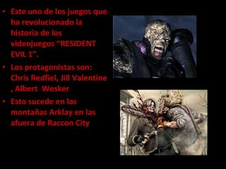 Este uno de los juegos que ha revolucionado la historia de los videojuegos “RESIDENT EVIL 1”. Los protagonistas son: Chris Redfiel, Jill Valentine , Albert  Wesker  Esto sucede en las montañas Arklay en las afuera de Raccon City 