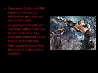 Después de 2 años en 1998 capcon continuara con resident evil pero esta ves con resident evil 2 . Los protagonistas esta ves son claire redfied (hermana de chris redfied RE 1 ) y león scott kenedy un policía novato  de Raccon City.  Esto sucede en Raccon City (después de 2 meses de lo ocurrido).  
