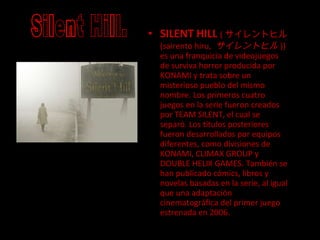 SILENT HILL   ( サイレントヒル  (sairento hiru,  サイレントヒル )) es una franquicia de videojuegos de surviva horror producida por KONAMI y trata sobre un misterioso pueblo del mismo nombre. Los primeros cuatro juegos en la serie fueron creados por TEAM SILENT, el cual se separó. Los títulos posteriores fueron desarrollados por equipos diferentes, como divisiones de KONAMI, CLIMAX GROUP y DOUBLE HELIX GAMES. También se han publicado cómics, libros y novelas basadas en la serie, al igual que una adaptación cinematográfica del primer juego estrenada en 2006. Silent Hill. 