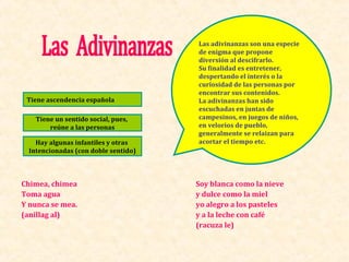 Las adivinanzas son una especie
                                      de enigma que propone
                                      diversión al descifrarlo.
                                      Su finalidad es entretener,
                                      despertando el interés o la
                                      curiosidad de las personas por
                                      encontrar sus contenidos.
 Tiene ascendencia española           La adivinanzas han sido
                                      escuchadas en juntas de
    Tiene un sentido social, pues,    campesinos, en juegos de niños,
        reúne a las personas          en velorios de pueblo,
                                      generalmente se relaizan para
    Hay algunas infantiles y otras    acortar el tiempo etc.
  Intencionadas (con doble sentido)



Chimea, chimea                        Soy blanca como la nieve
Toma agua                             y dulce como la miel
Y nunca se mea.                       yo alegro a los pasteles
(anillag al)                          y a la leche con café
                                      (racuza le)
 