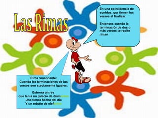 En una coincidencia de
                                    sonidos, que tienen los
                                    versos al finalizar.

                                    Entonces cuando la
                                    terminación de dos o
                                    más versos se repite
                                    riman




       Rima consonante:
Cuando las terminaciones de los
versos son exactamente iguales.

         Este era un rey
que tenía un palacio de diamantes
     Una tienda hecha del día
     Y un rebaño de elefantes
 