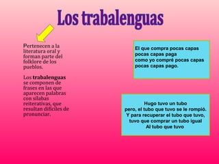 Pertenecen a la             El que compra pocas capas
literatura oral y
                            pocas capas paga
forman parte del
folklore de los             como yo compré pocas capas
pueblos.                    pocas capas pago.

Los trabalenguas
se componen de
frases en las que
aparecen palabras
con sílabas
reiterativas, que                 Hugo tuvo un tubo
resultan difíciles de   pero, el tubo que tuvo se le rompió.
pronunciar.              Y para recuperar el tubo que tuvo,
                          tuvo que comprar un tubo igual
                                   Al tubo que tuvo
 