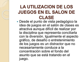 LA UTILIZACION DE LOS
JUEGOS EN EL SALON DE
CLASE
 Desde el punto de vista pedagógico la
idea de juegos en el salón de clases es
atractiva aunque difícil de realizar por
la disciplina que representa conciliarla
con la diversión. Igualmente el aspecto
gráfico, de desafío o entretenimiento
de los juegos es un distractor que no
necesariamente conduce a la
concentración sobre el fondo del
asunto que se está tratando en el
juego.
 