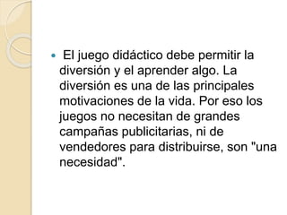  El juego didáctico debe permitir la
diversión y el aprender algo. La
diversión es una de las principales
motivaciones de la vida. Por eso los
juegos no necesitan de grandes
campañas publicitarias, ni de
vendedores para distribuirse, son "una
necesidad".
 