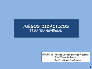 JUEGOS DIDÁCTICOS
TEMA TRANSVERSAL
GRUPO 11: Nieves Leonor Sariego Piqueras
Pilar Terceño Bouza
José Luis Martín Cuervo
1
 