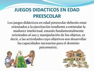 JUEGOS DIDACTICOS EN EDAD
PREESCOLAR
Los juegos didácticos en edad preescolar deberán estar
orientados a la ejercitación tendiente a estimular la
madurez intelectual, estarán fundamentalmente
orientados al uso y manipulación de los objetos, es
decir, a las actividades cuyo objetivos son desarrollar
las capacidades necesarias para el dominio
psicomotriz.
 