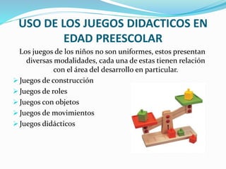 USO DE LOS JUEGOS DIDACTICOS EN
EDAD PREESCOLAR
Los juegos de los niños no son uniformes, estos presentan
diversas modalidades, cada una de estas tienen relación
con el área del desarrollo en particular.
 Juegos de construcción
 Juegos de roles
 Juegos con objetos
 Juegos de movimientos
 Juegos didácticos
 
