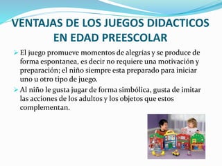 VENTAJAS DE LOS JUEGOS DIDACTICOS
EN EDAD PREESCOLAR
 El juego promueve momentos de alegrías y se produce de
forma espontanea, es decir no requiere una motivación y
preparación; el niño siempre esta preparado para iniciar
uno u otro tipo de juego.
 Al niño le gusta jugar de forma simbólica, gusta de imitar
las acciones de los adultos y los objetos que estos
complementan.
 