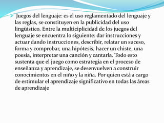  Juegos del lenguaje: es el uso reglamentado del lenguaje y
las reglas, se constituyen en la publicidad del uso
lingüístico. Entre la multiciplicidad de los juegos del
lenguaje se encuentra lo siguiente: dar instrucciones y
actuar dando instrucciones, describir, relatar un suceso,
forma y comprobar, una hipótesis, hacer un chiste, una
poesía, interpretar una canción y cantarla. Todo esto
sustenta que el juego como estrategia en el proceso de
enseñanza y aprendizaje, se desenvuelven a construir
conocimientos en el niño y la niña. Por quien está a cargo
de estimular el aprendizaje significativo en todas las áreas
de aprendizaje
 