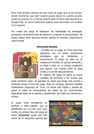Flow Free también dispone de otro modo de juego que es por tiempo,
donde tendremos que batir nuestro propio récord de cuántos puzzles
podemos resolver en un tiempo determinado. El título está disponible en
Google Play de forma totalmente gratuita para terminales con Android
2.2 o superior.
Por medio del juego se fortalecen las habilidades de estrategia,
percepción de proporciones de distancia y mejoran la concentración. Se
puede utilizar como ejercicio mental, ejercita la memoria, mejorando la
salud mental.
TRIVIADOR MUNDO
Triviador es un juego de Trivia para tres
jugadores con un fuerte componente
estratégico que es vertiginoso y
emocionante. El juego se sitúa en un
mapamundi dividido en quince territorios y
se lleva a cabo en un tiempo imaginario
que parece una mezcla entre la edad
media y la era del descubrimiento.
El objetivo del juego es ganar la mayor
cantidad de territorios y los puntos que
estos territorios valen. El ganador es aquel que tenga más puntos y
territorios tenga al final del juego. Esto se consigue ganando batallas
contestando preguntas de Trivia. La forma más rápida y directa de
ganar el juego es conquistando las bases de tus contrincantes,
dejándolos fuera de la partida y quedándote con todos sus territorios y
puntos.
El juego inicia entregando un
territorio a cada jugador, que es
identificado con un color (azul, rojo,
verde), la primera fase del juego se
llama “​conquista” quién esté más
cerca de la respuesta ganará dos
 