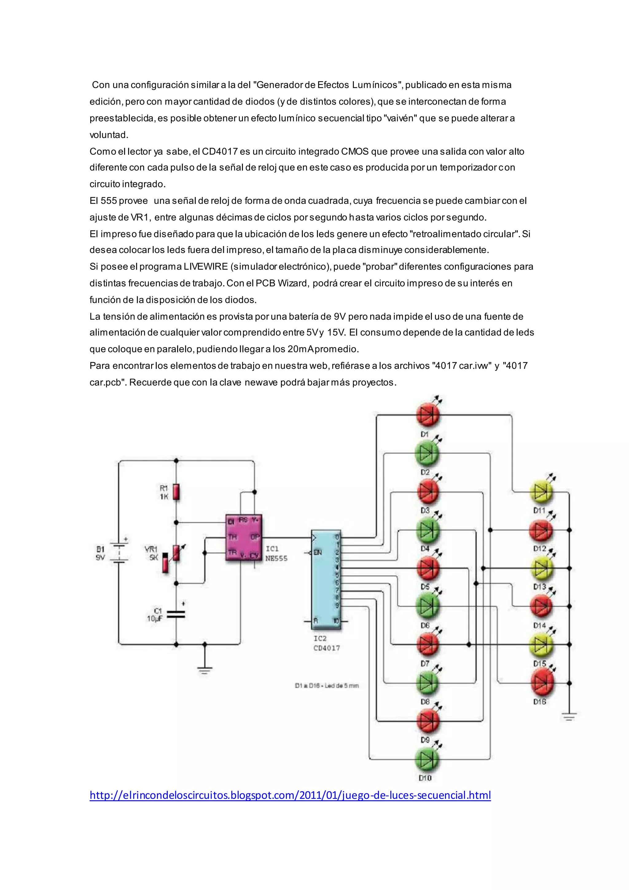 Con una configuración similar a la del "Generador de Efectos Lumínicos",publicado en esta misma
edición,pero con mayor cantidad de diodos (y de distintos colores),que se interconectan de forma
preestablecida,es posible obtener un efecto lumínico secuencial tipo "vaivén" que se puede alterar a
voluntad.
Como el lector ya sabe,el CD4017 es un circuito integrado CMOS que provee una salida con valor alto
diferente con cada pulso de la señal de reloj que en este caso es producida por un temporizador con
circuito integrado.
El 555 provee una señal de reloj de forma de onda cuadrada,cuya frecuencia se puede cambiar con el
ajuste de VR1, entre algunas décimas de ciclos por segundo hasta varios ciclos por segundo.
El impreso fue diseñado para que la ubicación de los leds genere un efecto "retroalimentado circular".Si
desea colocar los leds fuera del impreso,el tamaño de la placa disminuye considerablemente.
Si posee el programa LIVEWIRE (simulador electrónico),puede "probar"diferentes configuraciones para
distintas frecuencias de trabajo.Con el PCB Wizard, podrá crear el circuito impreso de su interés en
función de la disposición de los diodos.
La tensión de alimentación es provista por una batería de 9V pero nada impide el uso de una fuente de
alimentación de cualquier valor comprendido entre 5Vy 15V. El consumo depende de la cantidad de leds
que coloque en paralelo,pudiendo llegar a los 20mApromedio.
Para encontrar los elementos de trabajo en nuestra web,refiérase a los archivos "4017 car.ivw" y "4017
car.pcb". Recuerde que con la clave newave podrá bajar más proyectos.
http://elrincondeloscircuitos.blogspot.com/2011/01/juego-de-luces-secuencial.html
 