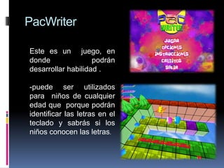 PacWriter
Este es un juego, en
donde podrán
desarrollar habilidad .
-puede ser utilizados
para niños de cualquier
edad que porque podrán
identificar las letras en el
teclado y sabrás si los
niños conocen las letras.