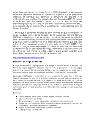específicas del mismo. Hernández Moreno (2000) interpreta el proceso de
iniciación deportiva teniendo en cuenta los objetivos que se pretenden
alcanzar, el individuo que aprende, la estructura del deporte y la
metodología que se utilice. Por su parte, Romero Granados (2001:22) define
la iniciación deportiva como "la toma de contacto con la habilidad
específica (deporte) en cualquier contexto (académico, federativo, etc.),
pero respetando las características psicológicas y pedagógicas para el
desarrollo global".
En lo que sí coinciden muchos de estos autores es que la iniciación se
debe producir antes de la llegada de la pubertad. Romero Cerezo
(1989:35) entiende que la iniciación deportiva debe comenzar sobre los 7-8
años, momento de adquisición de unas habilidades físicas básicas o etapa
preparatoria al verdadero inicio en la especialidad deportiva que debe ser
a los 10 años aproximadamente. Por otro lado, para Antón (1990:21)"es
necesario asegurar una serie de gestos armónicos y equilibrados junto a la
comprensión de los conceptos del juego, definitorios o representativos de
la estructura del mismo a estas edades, para poder abordar con
tranquilidad, en su momento, la crisis de la pubertad".
http://www.efdeportes.com/efd44/inic.htm

Elementos de juego modificado.
El juego modificado es un juego global que recoge la esencia de uno o de toda una
forma de juegos deportivos estándar, manteniendo la problemática de los juegos
deportivos y exagerando los principios tácticos a su vez, reduciendo las exigencias o
demandas técnicas de los grandes juegos deportivos (Thope, Bunker y Almond 1986)
Los juegos modificados se encuentran en la encrucijada del juego libre y el juego
deportivo estándar. Por una parte, el juego modificado, aunque posea unas reglas de
inicio, ofrece un margen de cambio y modificación sobre la marcha, así como la
posibilidad de revivir e incluso construir y crear juegos nuevos. Mantendrá en esencia la
naturaleza problemática del juego deportivo y su táctica, no pertenecerá a ninguna
institución deportiva ni estará sujeta a la formalización del juego deportivo de los adultos
(Devís 1996)
Elementos:
El móvil: tamaño, peso, forma, número, dureza, sonoridad y colores
Espacio: Dimensiones y formas
Compañeros y adversarios: agrupación, equipos, número, roles, género
Tiempo: de cancha dividida, límite temporal para el transcurso del encuentro y de
las acciones; de invasión, acelerar ritmo del juego
Reglas: en función del objetivo que queramos conseguir
Metas: porterías, canastas, etc.

 