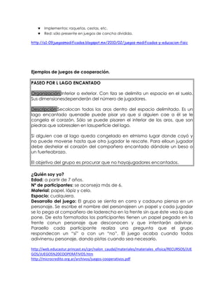 Implementos: raquetas, cestas, etc.
Red: sólo presente en juegos de cancha dividida.
http://a1-09juegosmodificados.blogspot.mx/2010/02/juegos-modificados-y-educacion-fisic

Ejemplos de juegos de cooperación.
PASEO POR L LAGO ENCANTADO
Organización:Interior o exterior. Con tiza se delimita un espacio en el suelo.
Sus dimensionesdependerán del número de jugadores.
Descripción:Secolocan todos los aros dentro del espacio delimitado. Es un
lago encantado quenadie puede pisar ya que si alguien cae a él se le
congela el corazón. Sólo se puede pisaren el interior de los aros, que son
piedras que sobresalen en lasuperficie del lago.
Si alguien cae al lago queda congelado en elmismo lugar donde cayó y
no puede moverse hasta que otro jugador le rescate. Para elloun jugador
debe deshelar el corazón del compañero encantado dándole un beso o
un fuerteabrazo.
El objetivo del grupo es procurar que no hayajugadores encantados.
¿Quién soy yo?
Edad: a partir de 7 años.
Nº de participantes: se aconseja más de 6.
Material: papel, lápiz y celo.
Espacio: cualquiera.
Desarrollo del juego: El grupo se sienta en corro y cadauno piensa en un
personaje. Se escribe el nombre del personajeen un papel y cada jugador
se lo pega al compañero de laderecha en la frente sin que éste vea lo que
pone. De esta formatodos los participantes tienen un papel pegado en la
frente conun personaje que desconocen y que intentarán adivinar.
Paraello cada participante realiza una pregunta que el grupo
respondecon un “sí” o con un “no”. El juego acaba cuando todos
adivinensu personaje, dando pistas cuando sea necesario.
http://web.educastur.princast.es/cpr/nalon_caudal/materiales/materiales_efisica/RECURSOS/JUE
GOS/JUEGOS%20COOPERATIVOS.htm
http://microcredito.org.ar/archivos/juegos-cooperativos.pdf

 