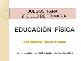 JUEGOS  PARA   2º CICLO DE PRIMARIA EDUCACIÓN  FÍSICA José Antonio Torres Álvarez Juegos recopilados por el GT “Atlas Deportivo” en el año 2005 