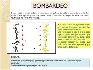 BOMBARDEO Dos equipos se sitúan cada uno en su campo y delante de cada uno se sitúa una fila de conos. Cada jugador posee una pelota blanda. Entre ambos campos se sitúa una zona neutra que no puede franquearse. A la señal todos los jugadores lanzan sus pelotas intentado derribar los conos del equipo contrario.  Una vez lanzada la pelota propia, cada jugador puede recoger aquellas que encuentren dentro de su campo para volver a lanzarlas a los contrarios.  Se pueden recoger las pelotas que están en la zona neutra pero hay que lanzar detrás de la línea. 1- Gana un punto el equipo que consigue derribar antes todos los conos del equipo contrario. 2- Gana el equipo que consigue más puntos. REGLAS: 