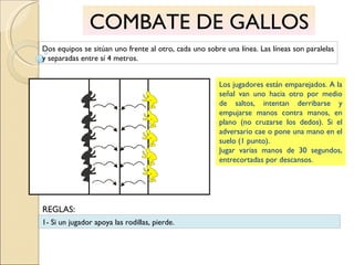 COMBATE DE GALLOS Dos equipos se sitúan uno frente al otro, cada uno sobre una línea. Las líneas son paralelas y separadas entre sí 4 metros. Los jugadores están emparejados. A la señal van uno hacia otro por medio de saltos, intentan derribarse y empujarse manos contra manos, en plano (no cruzarse los dedos). Si el adversario cae o pone una mano en el suelo (1 punto). Jugar varias manos de 30 segundos, entrecortadas por descansos. 1- Si un jugador apoya las rodillas, pierde. REGLAS: 