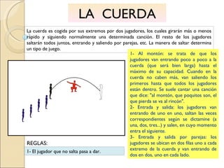 LA  CUERDA La cuerda es cogida por sus extremos por dos jugadores, los cuales girarán más o menos rápido y siguiendo normalmente una determinada canción. El resto de los jugadores saltarán todos juntos, entrando y saliendo por parejas, etc. La manera de saltar determina un tipo de juego. 1- Al montón: se trata de que los jugadores van entrando poco a poco a la cuerda (que será bien larga) hasta el máximo de su capacidad. Cuando en la cuerda no caben más, van saliendo los primeros hasta que todos los jugadores están dentro. Se suele cantar una canción que dice: "al montón, que poquitos son, el que pierda se va al rincón". 2- Entrada y salida: los jugadores van entrando de uno en uno, saltan las veces correspondientes según se dictamine (a una, dos, tres...) y salen, en cuyo momento entra el siguiente.  3- Entrada y salida por parejas: los jugadores se ubican en dos filas uno a cada extremo de la cuerda y van entrando de dos en dos, uno en cada lado. 1- El jugador que no salta pasa a dar. REGLAS: 