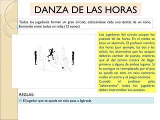DANZA DE LAS HORAS Todos los jugadores forman un gran círculo, colocándose cada uno detrás de un cono, formando entre todos un reloj (12 conos) Los jugadores del círculo ocupan los puestos de las horas. En el medio se sitúa un alumno/a. El profesor nombra dos horas (por ejemplo, las dos y las ocho), los alumnos/as que las ocupan deberán cambiar de puesto, mientras que el del centro tratará de llegar primero a alguno de ambos lugares. Si lo consigue es reemplazado por el que se quedó sin sitio, en caso contrario vuelve al centro y el juego continúa. Cuando el profesor grita "zafarrancho" todos los jugadores deben intercambiar sus puestos. 1- El jugador que se queda sin sitio pasa a ligársela. REGLAS: 