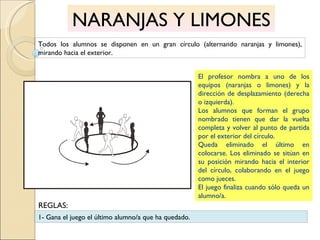 NARANJAS Y LIMONES Todos los alumnos se disponen en un gran círculo (alternando naranjas y limones), mirando hacia el exterior. El profesor nombra a uno de los equipos (naranjas o limones) y la dirección de desplazamiento (derecha o izquierda). Los alumnos que forman el grupo nombrado tienen que dar la vuelta completa y volver al punto de partida por el exterior del círculo. Queda eliminado el último en colocarse. Los eliminado se sitúan en su posición mirando hacia el interior del círculo, colaborando en el juego como jueces. El juego finaliza cuando sólo queda un alumno/a. 1- Gana el juego el último alumno/a que ha quedado. REGLAS: 