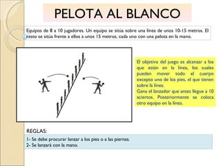 PELOTA AL BLANCO Equipos de 8 a 10 jugadores. Un equipo se sitúa sobre una línea de unos 10-15 metros. El resto se sitúa frente a ellos a unos 15 metros, cada uno con una pelota en la mano. El objetivo del juego es alcanzar a los que están en la línea, los cuales pueden mover todo el cuerpo excepto uno de los pies, el que tienen sobre la línea.  Gana el lanzador que antes llegue a 10 aciertos. Posteriormente se coloca otro equipo en la línea. 1- Se debe procurar lanzar a los pies o a las piernas. 2- Se lanzará con la mano. REGLAS: 