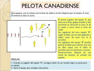 PELOTA CANADIENSE Dos equipos, uno se coloca tras la línea de salida y el otro disperso por el campo. A unos 15 metros se sitúa un cono. El primer jugador del equipo A, que está tras la línea, golpea el balón y sale corriendo en dirección al cono, le da la vuelta y corre hacia la línea de salida. Los jugadores del otro equipo "B", cogen el balón que ha sido golpeado y deben tratar de tocar con él al corredor. Los jugadores del equipo "B" pueden pasarse el balón para intentar que uno de ellos toque con el balón al corredor para así apuntarse un punto. Posteriormente, después de una ronda de intentos, se cambian los papeles. 1- Cuando un jugador del equipo "A", consigue volver sin ser tocado, logra un punto para su equipo. 2- Gana el equipo que consigue más puntos. REGLAS: 