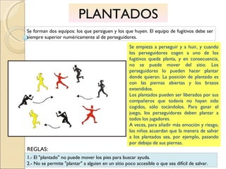 PLANTADOS Se forman dos equipos: los que persiguen y los que huyen. El equipo de fugitivos debe ser siempre superior numéricamente al de perseguidores. Se empieza a perseguir y a huir, y cuando los perseguidores cogen a uno de los fugitivos queda planta, y en consecuencia, no se puede mover del sitio. Los perseguidores lo pueden hacer plantar donde quieran. La posición de plantado es con las piernas abiertas y los brazos extendidos. Los plantados pueden ser liberados por sus compañeros que todavía no hayan sido cogidos, sólo tocándolos. Para ganar el juego, los perseguidores deben plantar a todos los jugadores. A veces, para añadir más emoción y riesgo, los niños acuerdan que la manera de salvar a los plantados sea, por ejemplo, pasando por debajo de sus piernas. 1.- El "plantado" no puede mover los pies para buscar ayuda. 2.- No se permite "plantar" a alguien en un sitio poco accesible o que sea difícil de salvar. REGLAS: 