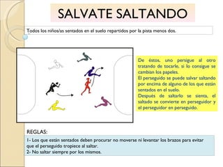 SALVATE SALTANDO Todos los niños/as sentados en el suelo repartidos por la pista menos dos. De éstos, uno persigue al otro tratando de tocarle, si lo consigue se cambian los papeles. El perseguido se puede salvar saltando por encima de alguno de los que están sentados en el suelo. Después de saltarlo se sienta, el saltado se convierte en perseguidor y el perseguidor en perseguido. 1- Los que están sentados deben procurar no moverse ni levantar los brazos para evitar que el perseguido tropiece al saltar. 2- No saltar siempre por los mismos. REGLAS: 