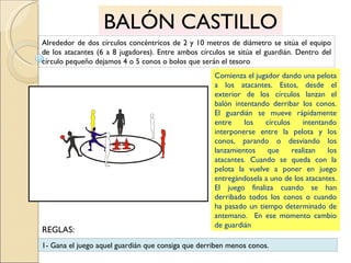 BALÓN CASTILLO Alrededor de dos círculos concéntricos de 2 y 10 metros de diámetro se sitúa el equipo de los atacantes (6 a 8 jugadores). Entre ambos círculos se sitúa el guardián. Dentro del círculo pequeño dejamos 4 o 5 conos o bolos que serán el tesoro  Comienza el jugador dando una pelota a los atacantes. Estos, desde el exterior de los círculos lanzan el balón intentando derribar los conos. El guardián se mueve rápidamente entre los círculos intentando interponerse entre la pelota y los conos, parando o desviando los lanzamientos que realizan los atacantes. Cuando se queda con la pelota la vuelve a poner en juego entregándosela a uno de los atacantes. El juego finaliza cuando se han derribado todos los conos o cuando ha pasado un tiempo determinado de antemano.  En ese momento cambio de guardián 1- Gana el juego aquel guardián que consiga que derriben menos conos. REGLAS: 